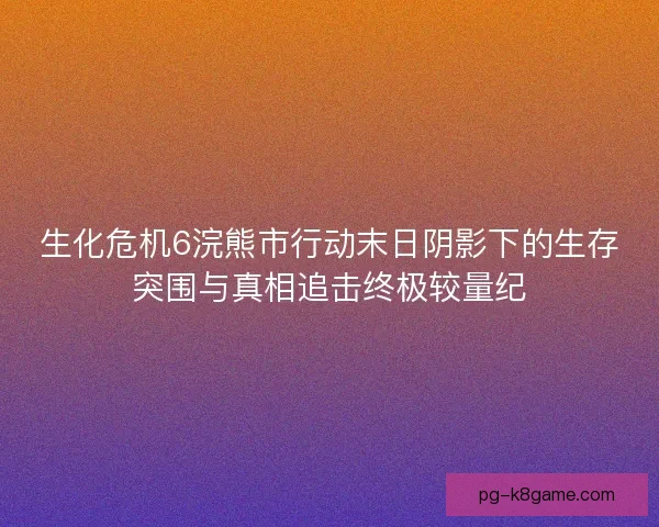 生化危机6浣熊市行动末日阴影下的生存突围与真相追击终极较量纪