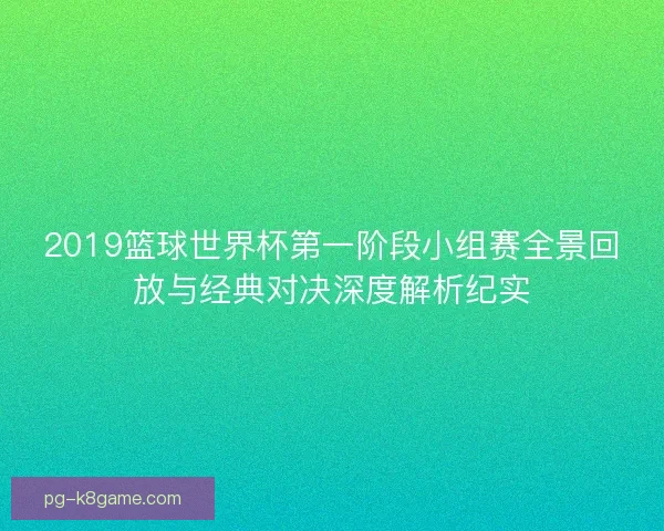 2019篮球世界杯第一阶段小组赛全景回放与经典对决深度解析纪实 2019篮球世界杯第一阶段小组赛全景回放与经典对决深度解析纪实