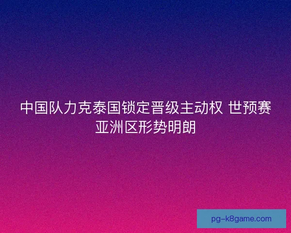 中国队力克泰国锁定晋级主动权 世预赛亚洲区形势明朗