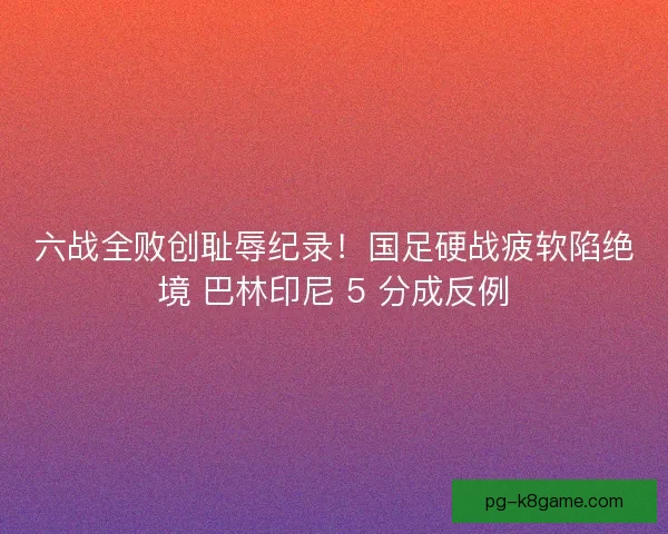 六战全败创耻辱纪录！国足硬战疲软陷绝境 巴林印尼 5 分成反例