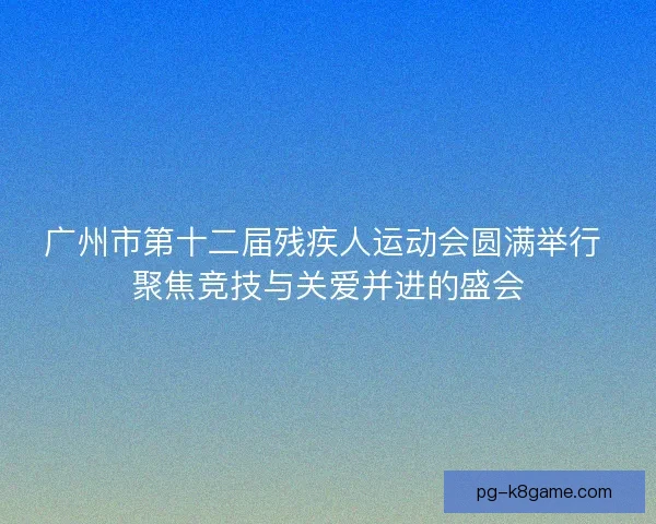 广州市第十二届残疾人运动会圆满举行 聚焦竞技与关爱并进的盛会 广州市第十二届残疾人运动会圆满举行 聚焦竞技与关爱并进的盛会