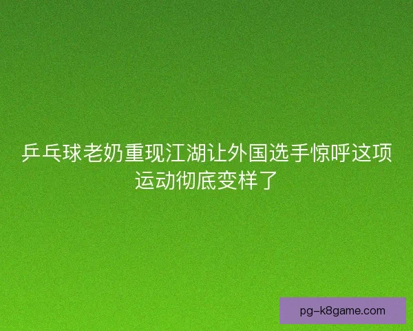 乒乓球老奶重现江湖让外国选手惊呼这项运动彻底变样了