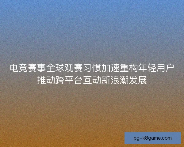电竞赛事全球观赛习惯加速重构年轻用户推动跨平台互动新浪潮发展