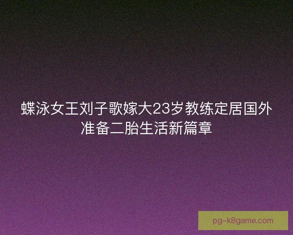 蝶泳女王刘子歌嫁大23岁教练定居国外准备二胎生活新篇章