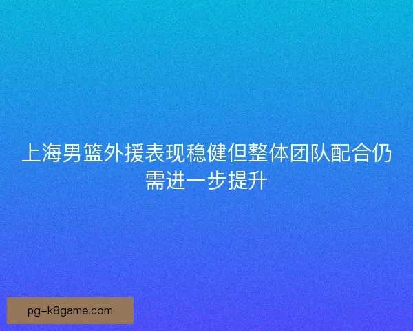上海男篮外援表现稳健但整体团队配合仍需进一步提升