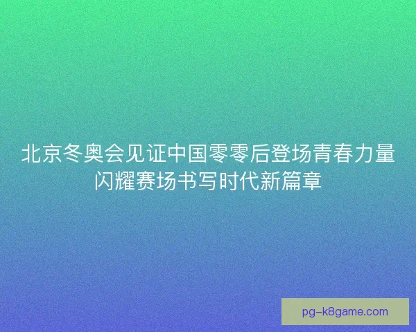 北京冬奥会见证中国零零后登场青春力量闪耀赛场书写时代新篇章