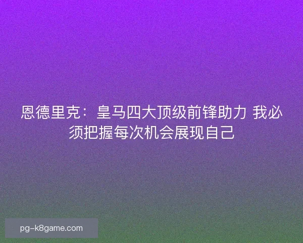 恩德里克：皇马四大顶级前锋助力 我必须把握每次机会展现自己