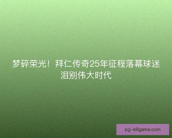 梦碎荣光!拜仁传奇25年征程落幕球迷泪别伟大时代 梦碎荣光!拜仁传奇25年征程落幕球迷泪别伟大时代