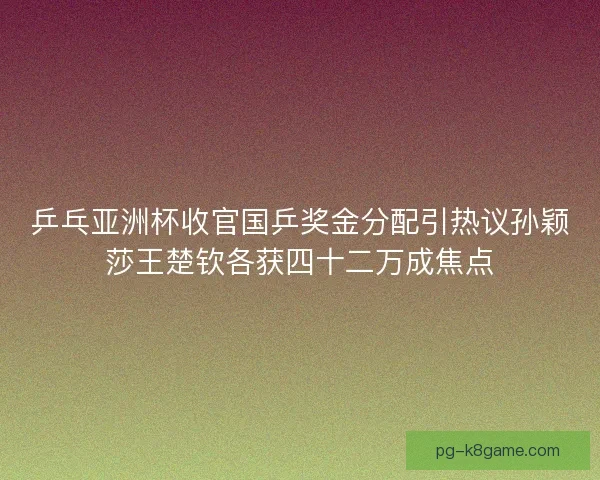 乒乓亚洲杯收官国乒奖金分配引热议孙颖莎王楚钦各获四十二万成焦点