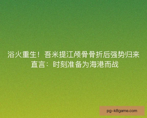浴火重生！吾米提江颅骨骨折后强势归来 直言：时刻准备为海港而战