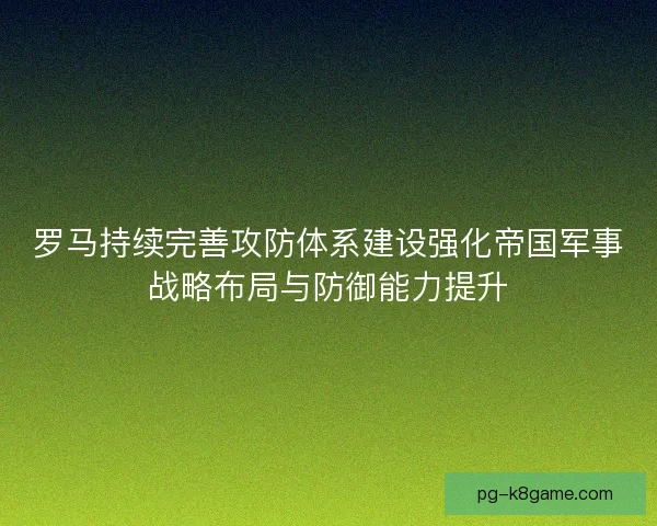罗马持续完善攻防体系建设强化帝国军事战略布局与防御能力提升