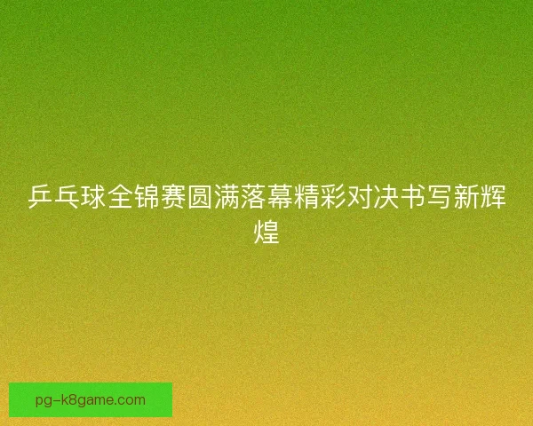 乒乓球全锦赛圆满落幕精彩对决书写新辉煌